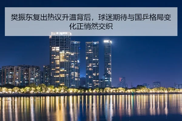 樊振东复出热议升温背后，球迷期待与国乒格局变化正悄然交织